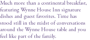 Much more than a continental breakfast, featuring Wynne House Inn signature dishes and guest favorites. Time has stood still in the midst of conversations around the Wynne House table and you feel like part of the family.