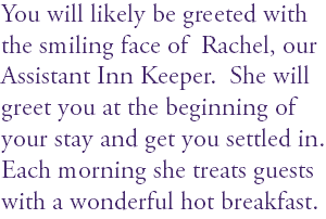 You will likely be greeted with the smiling face of Rachel, our Assistant Inn Keeper. She will greet you at the beginning of your stay and get you settled in. Each morning she treats guests with a wonderful hot breakfast.
