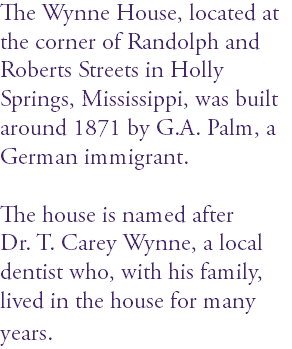 The Wynne House, located at the corner of Randolph and Roberts Streets in Holly Springs, Mississippi, was built around 1871 by G.A. Palm, a German immigrant. The house is named after Dr. T. Carey Wynne, a local dentist who, with his family, lived in the house for many years. 