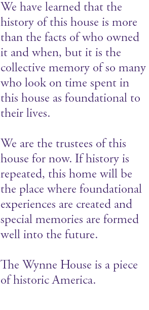 We have learned that the history of this house is more than the facts of who owned it and when, but it is the collective memory of so many who look on time spent in this house as foundational to their lives. We are the trustees of this house for now. If history is repeated, this home will be the place where foundational experiences are created and special memories are formed well into the future. The Wynne House is a piece of historic America. 