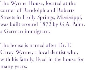 The Wynne House, located at the corner of Randolph and Roberts Streets in Holly Springs, Mississippi, was built around 1872 by G.A. Palm, a German immigrant. The house is named after Dr. T. Carey Wynne, a local dentist who, with his family, lived in the house for many years. 